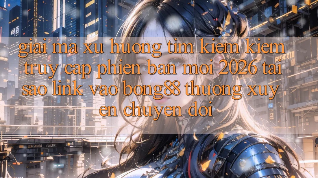 Giải Mã Xu Hướng Tìm kiếm Kiếm “Truy Cập Phiên bản mới 2026” - Tại Sao Link Vào Bong88 Thường xuyên Chuyển đổi?