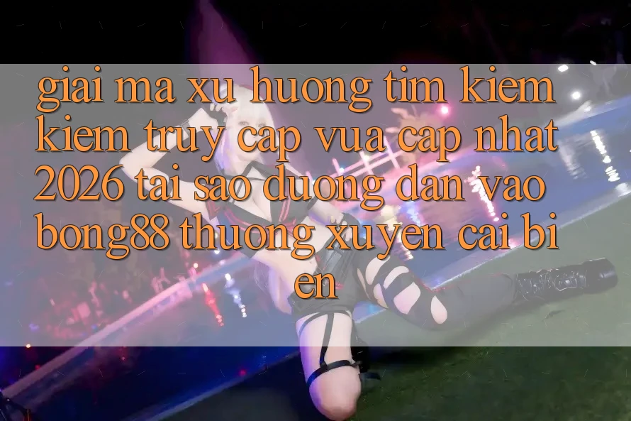 Giải Mã Xu Hướng Tìm kiếm Kiếm “Truy Cập Vừa cập nhật 2026” - Tại Sao Đường dẫn Vào Bong88 Thường Xuyên Cải biến?