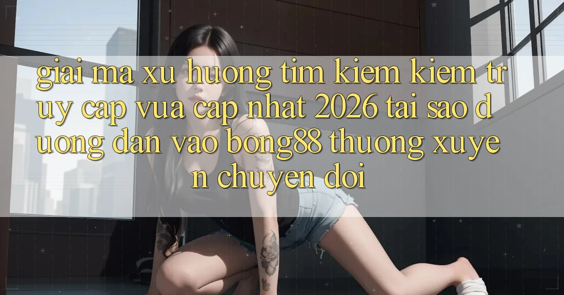 Giải Mã Xu Hướng Tìm kiếm Kiếm “Truy Cập Vừa cập nhật 2026” - Tại Sao Đường dẫn Vào Bong88 Thường xuyên Chuyển đổi? Giải Mã Xu Hướng Tìm kiếm Kiếm “Truy Cập Vừa cập nhật 2026” - Tại Sao Đường dẫn Vào Bong88 Thường xuyên Chuyển đổi?