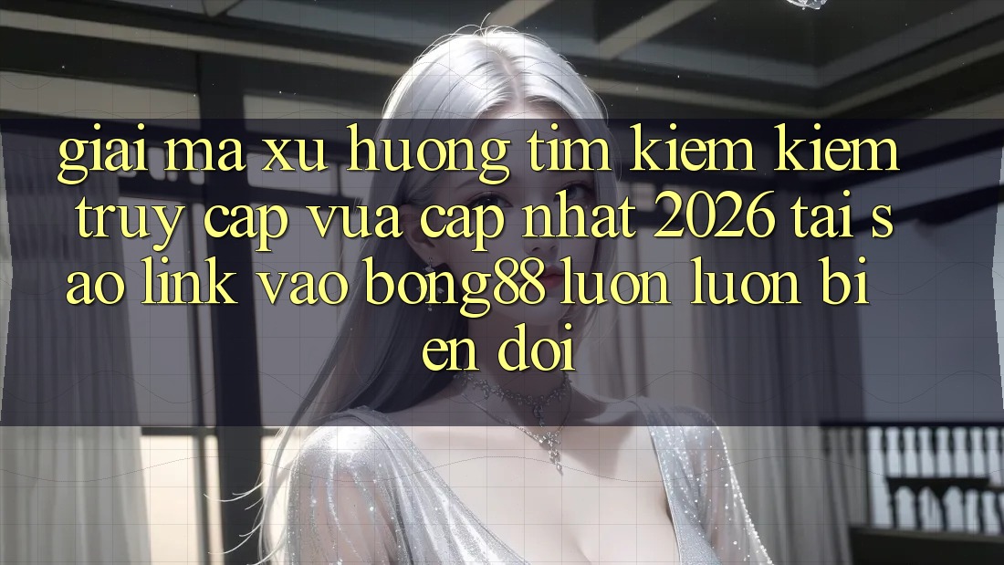 Giải Mã Xu Hướng Tìm kiếm Kiếm “Truy Cập Vừa cập nhật 2026” - Tại Sao Link Vào Bong88 Luôn luôn Biến đổi?