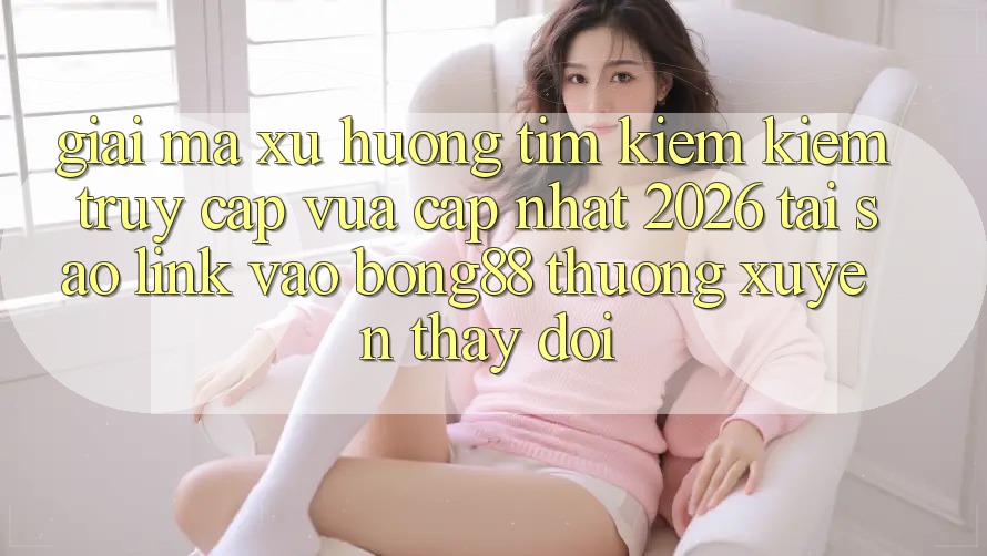 Giải Mã Xu Hướng Tìm kiếm Kiếm “Truy Cập Vừa cập nhật 2026” - Tại Sao Link Vào Bong88 Thường xuyên Thay Đổi?