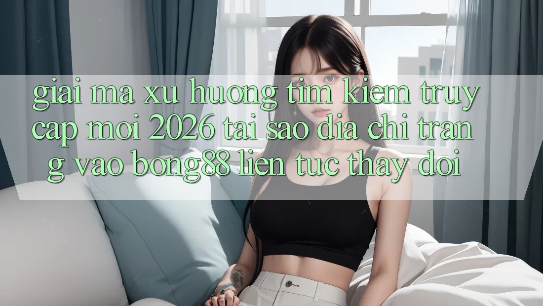 Giải Mã Xu Hướng Tìm Kiếm “Truy Cập Mới 2026” - Tại Sao Địa chỉ trang Vào Bong88 Liên tục Thay Đổi?