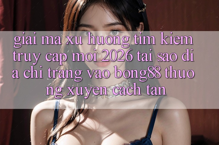 Giải Mã Xu Hướng Tìm kiếm “Truy Cập Mới 2026” - Tại Sao Địa chỉ trang Vào Bong88 Thường Xuyên Cách tân?