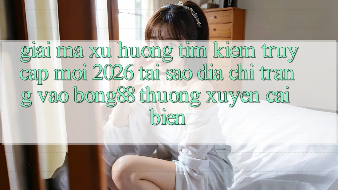 Giải Mã Xu Hướng Tìm Kiếm “Truy Cập Mới 2026” - Tại Sao Địa chỉ trang Vào Bong88 Thường Xuyên Cải biến?