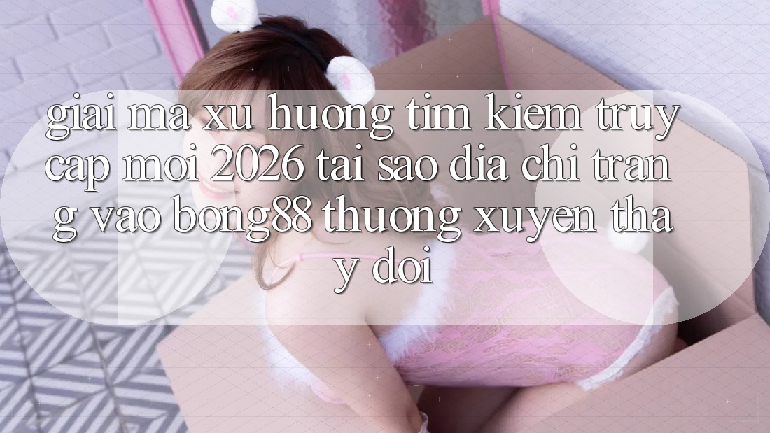 Giải Mã Xu Hướng Tìm Kiếm “Truy Cập Mới 2026” - Tại Sao Địa chỉ trang Vào Bong88 Thường xuyên Thay Đổi?