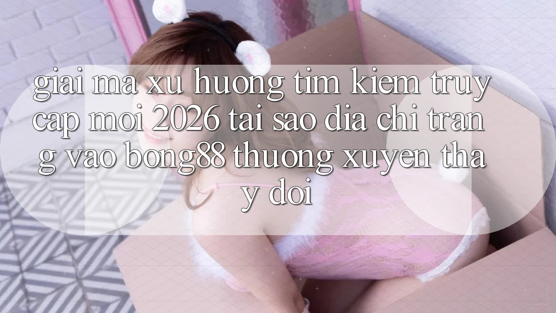 Giải Mã Xu Hướng Tìm Kiếm “Truy Cập Mới 2026” - Tại Sao Địa chỉ trang Vào Bong88 Thường Xuyên Thay Đổi?