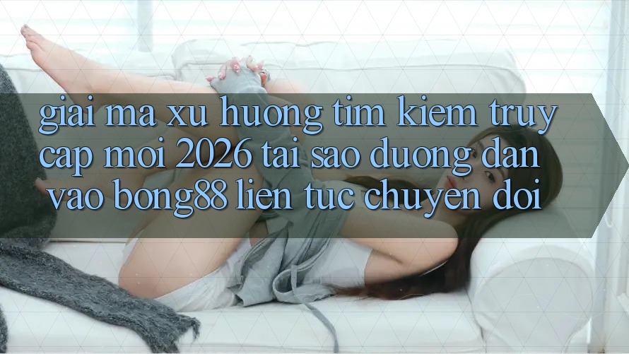 Giải Mã Xu Hướng Tìm Kiếm “Truy Cập Mới 2026” - Tại Sao Đường dẫn Vào Bong88 Liên tục Chuyển đổi?