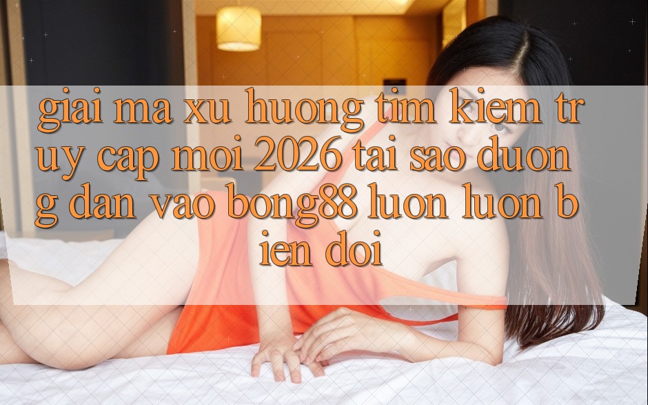 Giải Mã Xu Hướng Tìm Kiếm “Truy Cập Mới 2026” - Tại Sao Đường dẫn Vào Bong88 Luôn luôn Biến đổi?