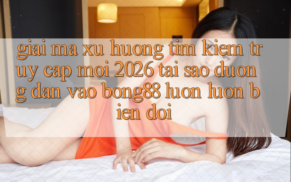 Giải Mã Xu Hướng Tìm Kiếm “Truy Cập Mới 2026” - Tại Sao Đường dẫn Vào Bong88 Luôn luôn Biến đổi?