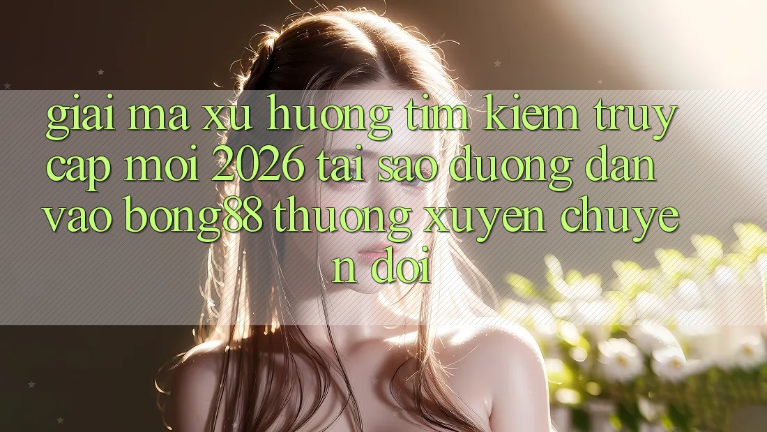 Giải Mã Xu Hướng Tìm Kiếm “Truy Cập Mới 2026” - Tại Sao Đường dẫn Vào Bong88 Thường xuyên Chuyển đổi?