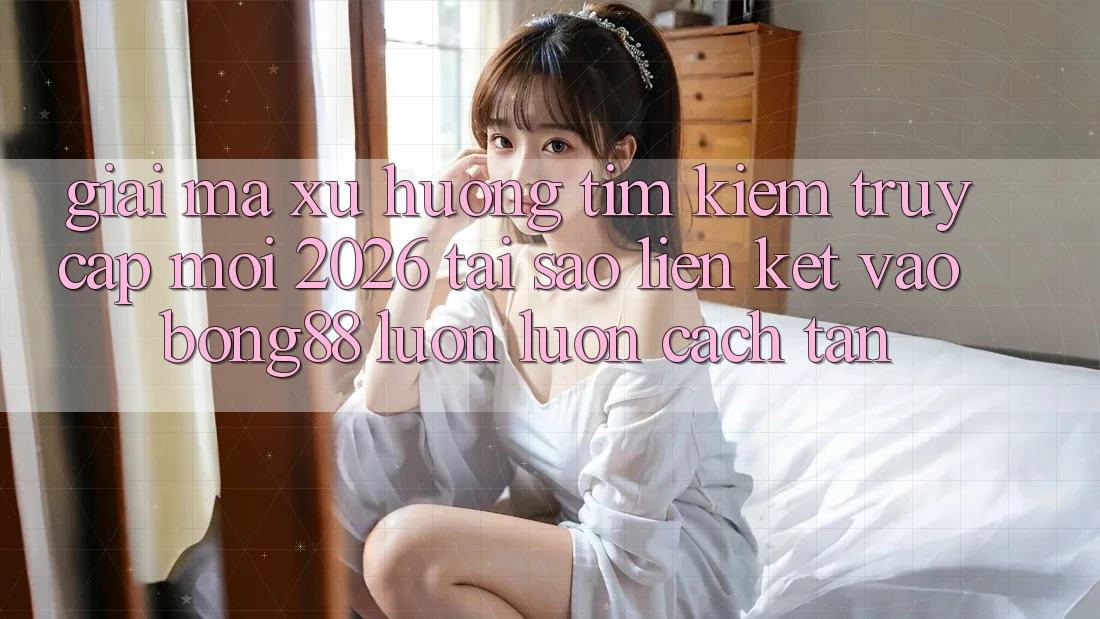 Giải Mã Xu Hướng Tìm Kiếm “Truy Cập Mới 2026” - Tại Sao Liên kết Vào Bong88 Luôn luôn Cách tân?
