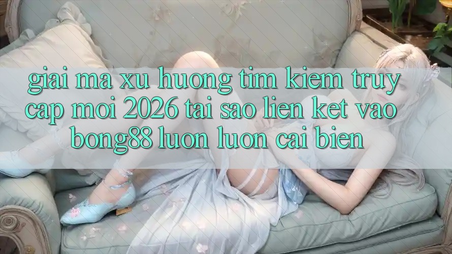Giải Mã Xu Hướng Tìm kiếm “Truy Cập Mới 2026” - Tại Sao Liên kết Vào Bong88 Luôn luôn Cải biến?