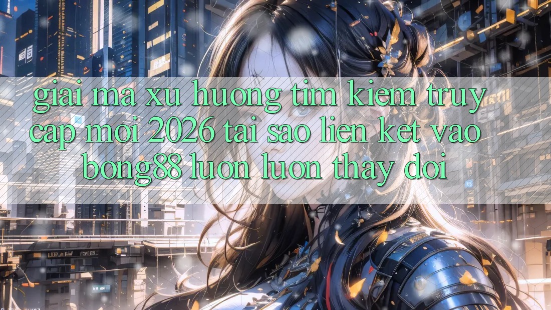Giải Mã Xu Hướng Tìm Kiếm “Truy Cập Mới 2026” - Tại Sao Liên kết Vào Bong88 Luôn luôn Thay Đổi?