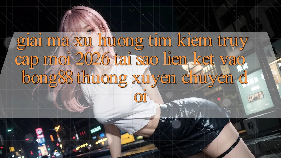 Giải Mã Xu Hướng Tìm Kiếm “Truy Cập Mới 2026” - Tại Sao Liên kết Vào Bong88 Thường Xuyên Chuyển đổi?
