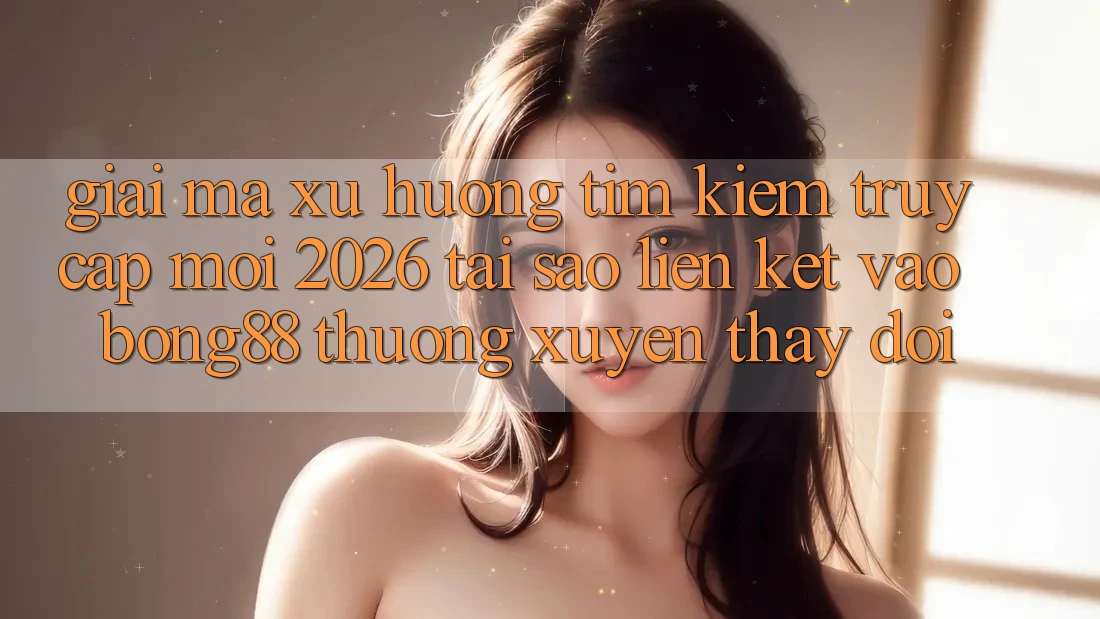 Giải Mã Xu Hướng Tìm Kiếm “Truy Cập Mới 2026” - Tại Sao Liên kết Vào Bong88 Thường Xuyên Thay Đổi?