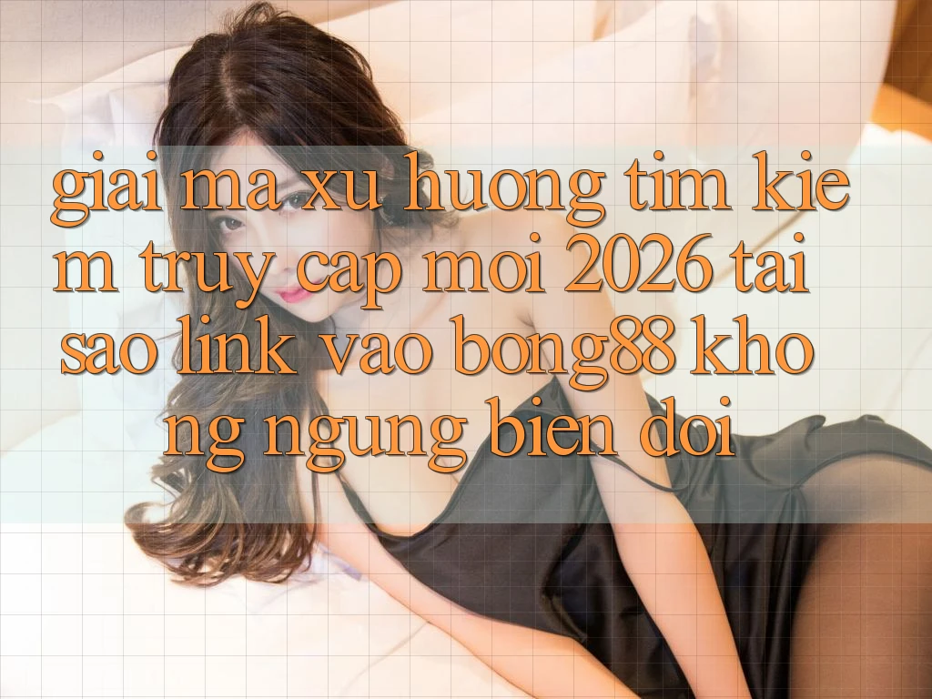 Giải Mã Xu Hướng Tìm Kiếm “Truy Cập Mới 2026” - Tại Sao Link Vào Bong88 Không ngừng Biến đổi?