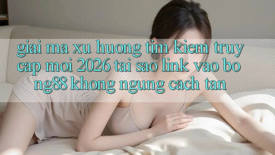 Giải Mã Xu Hướng Tìm Kiếm “Truy Cập Mới 2026” - Tại Sao Link Vào Bong88 Không ngừng Cách tân?