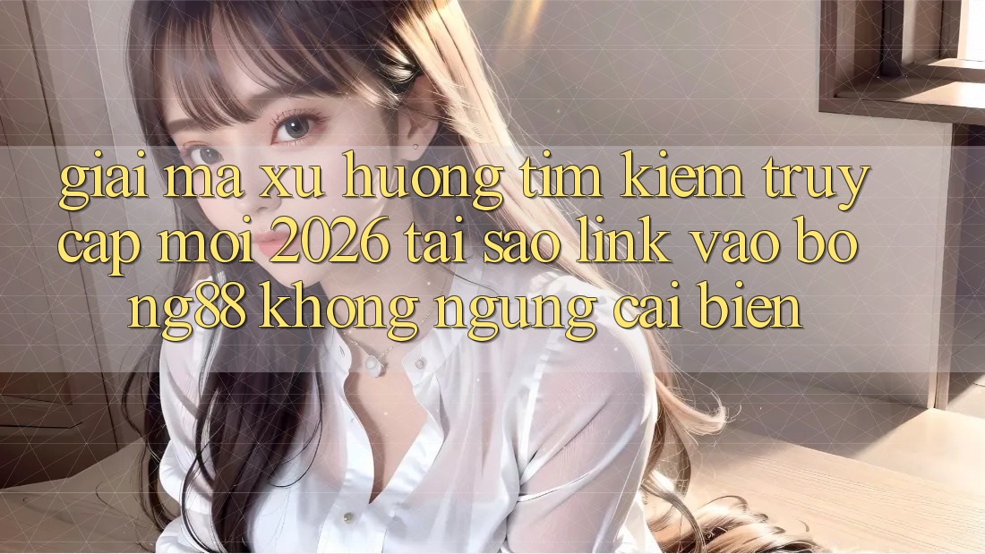 Giải Mã Xu Hướng Tìm Kiếm “Truy Cập Mới 2026” - Tại Sao Link Vào Bong88 Không ngừng Cải biến?