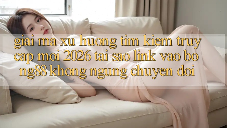 Giải Mã Xu Hướng Tìm Kiếm “Truy Cập Mới 2026” - Tại Sao Link Vào Bong88 Không ngừng Chuyển đổi?