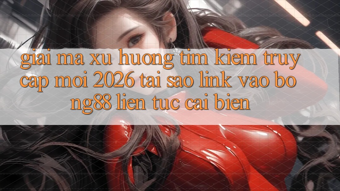 Giải Mã Xu Hướng Tìm Kiếm “Truy Cập Mới 2026” - Tại Sao Link Vào Bong88 Liên tục Cải biến?