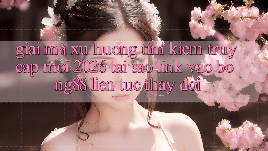 Giải Mã Xu Hướng Tìm Kiếm “Truy Cập Mới 2026” - Tại Sao Link Vào Bong88 Liên tục Thay đổi?