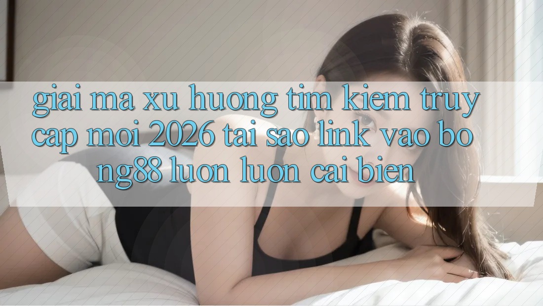 Giải Mã Xu Hướng Tìm Kiếm “Truy Cập Mới 2026” - Tại Sao Link Vào Bong88 Luôn luôn Cải biến?