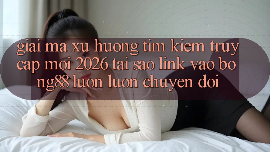 Giải Mã Xu Hướng Tìm Kiếm “Truy Cập Mới 2026” - Tại Sao Link Vào Bong88 Luôn luôn Chuyển đổi?