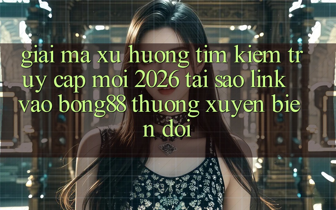 Giải Mã Xu Hướng Tìm Kiếm “Truy Cập Mới 2026” - Tại Sao Link Vào Bong88 Thường Xuyên Biến đổi?