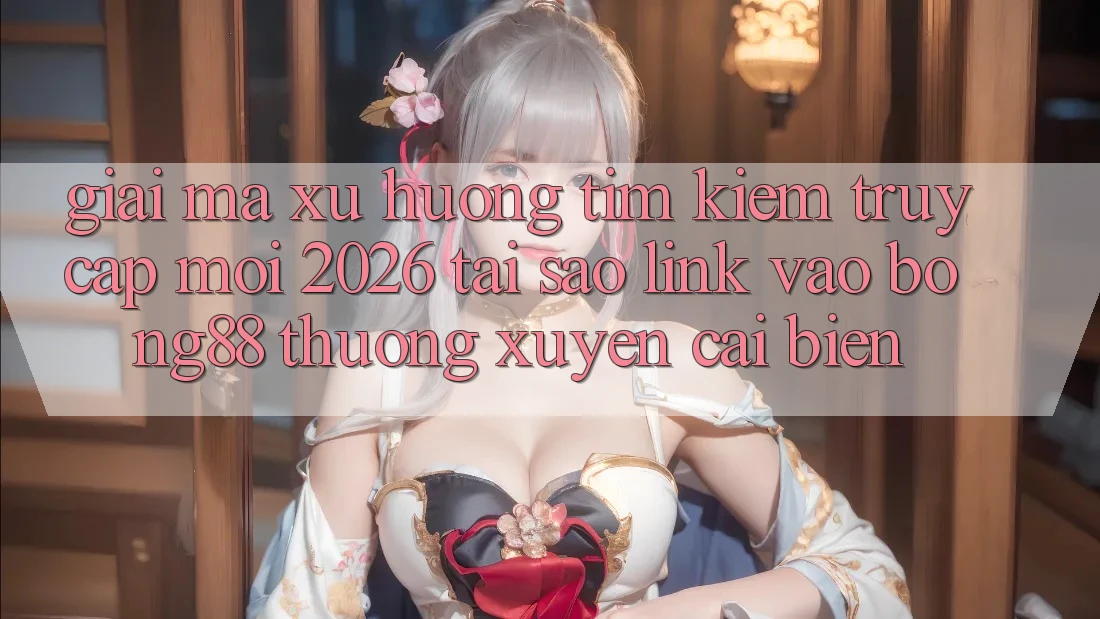 Giải Mã Xu Hướng Tìm Kiếm “Truy Cập Mới 2026” - Tại Sao Link Vào Bong88 Thường Xuyên Cải biến?