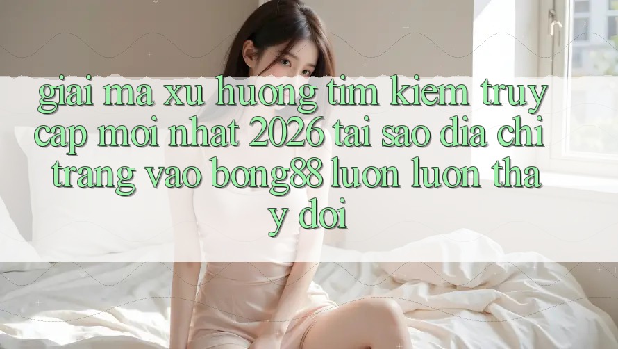 Giải Mã Xu Hướng Tìm Kiếm “Truy Cập Mới nhất 2026” - Tại Sao Địa chỉ trang Vào Bong88 Luôn luôn Thay Đổi?
