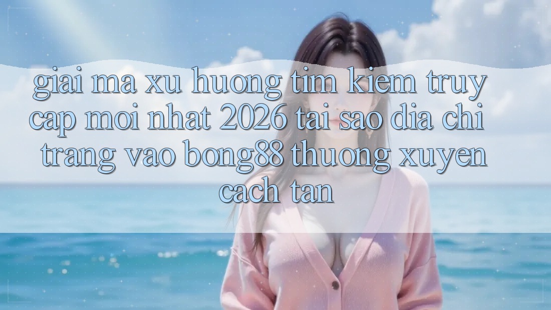 Giải Mã Xu Hướng Tìm Kiếm “Truy Cập Mới nhất 2026” - Tại Sao Địa chỉ trang Vào Bong88 Thường Xuyên Cách tân?