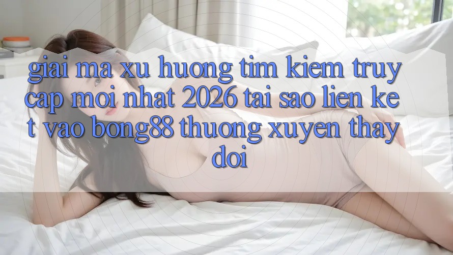 Giải Mã Xu Hướng Tìm Kiếm “Truy Cập Mới nhất 2026” - Tại Sao Liên kết Vào Bong88 Thường xuyên Thay Đổi?