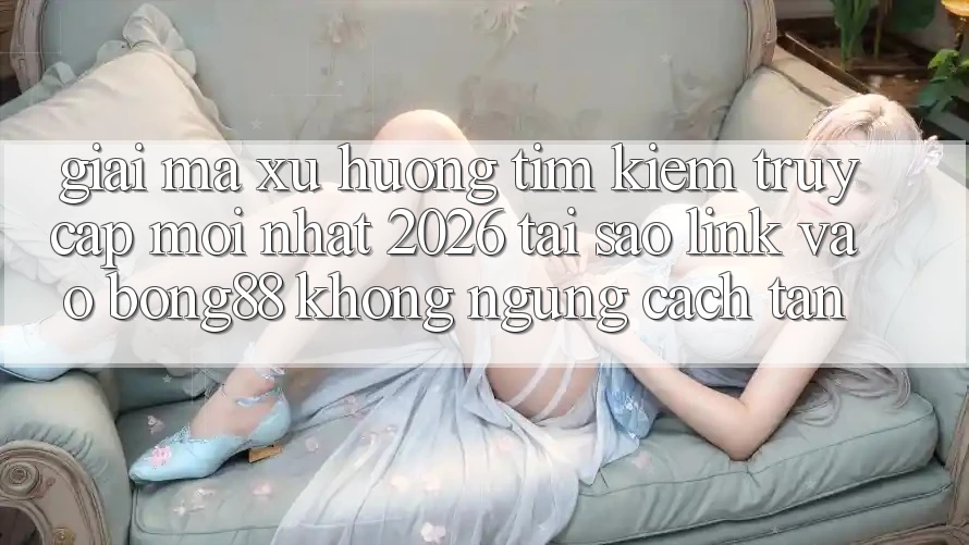 Giải Mã Xu Hướng Tìm kiếm “Truy Cập Mới nhất 2026” - Tại Sao Link Vào Bong88 Không ngừng Cách tân?