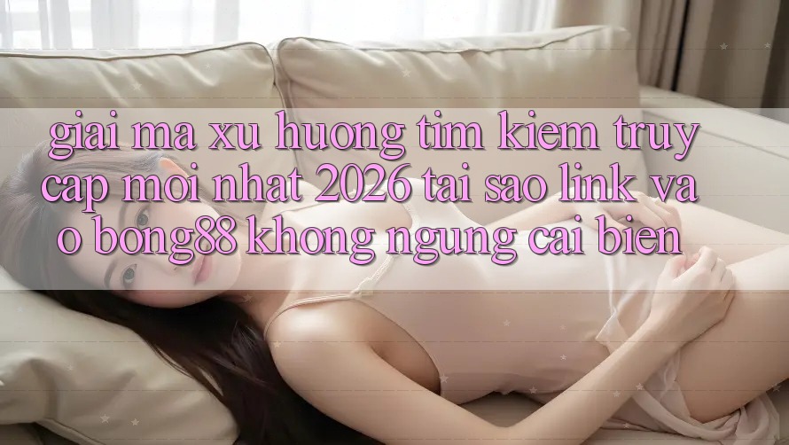 Giải Mã Xu Hướng Tìm Kiếm “Truy Cập Mới nhất 2026” - Tại Sao Link Vào Bong88 Không ngừng Cải biến?