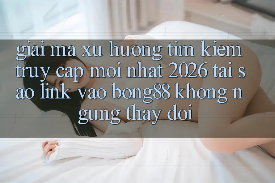 Giải Mã Xu Hướng Tìm Kiếm “Truy Cập Mới nhất 2026” - Tại Sao Link Vào Bong88 Không ngừng Thay Đổi? Giải Mã Xu Hướng Tìm Kiếm “Truy Cập Mới nhất 2026” - Tại Sao Link Vào Bong88 Không ngừng Thay Đổi?