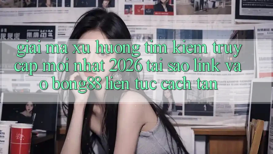 Giải Mã Xu Hướng Tìm Kiếm “Truy Cập Mới nhất 2026” - Tại Sao Link Vào Bong88 Liên tục Cách tân?