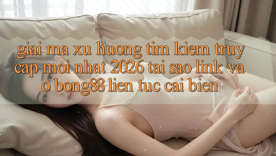 Giải Mã Xu Hướng Tìm Kiếm “Truy Cập Mới nhất 2026” - Tại Sao Link Vào Bong88 Liên tục Cải biến?