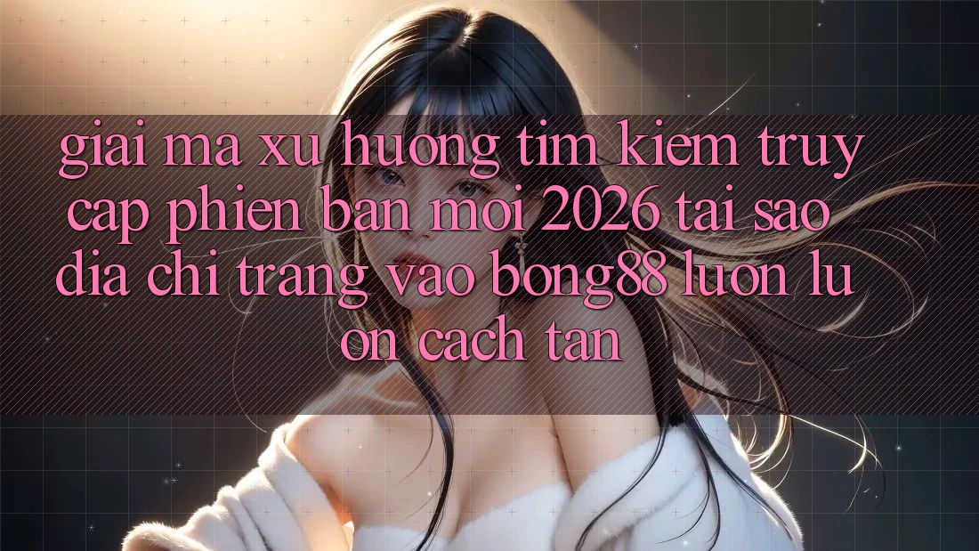 Giải Mã Xu Hướng Tìm Kiếm “Truy Cập Phiên bản mới 2026” - Tại Sao Địa chỉ trang Vào Bong88 Luôn luôn Cách tân?