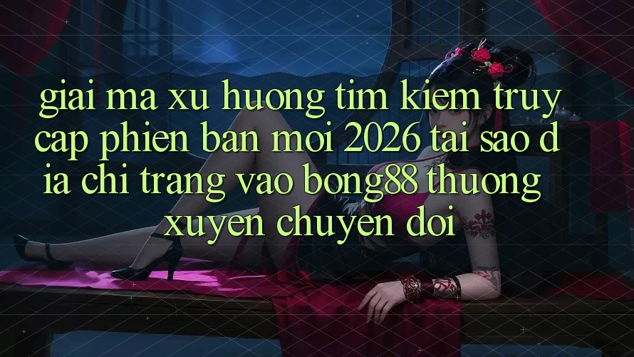 Giải Mã Xu Hướng Tìm Kiếm “Truy Cập Phiên bản mới 2026” - Tại Sao Địa chỉ trang Vào Bong88 Thường xuyên Chuyển đổi?