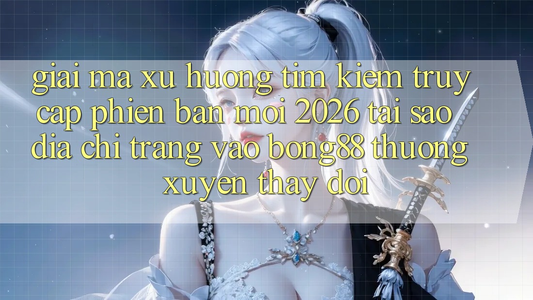 Giải Mã Xu Hướng Tìm Kiếm “Truy Cập Phiên bản mới 2026” - Tại Sao Địa chỉ trang Vào Bong88 Thường Xuyên Thay đổi?