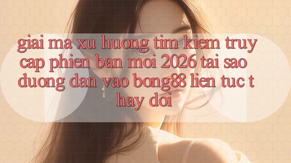 Giải Mã Xu Hướng Tìm Kiếm “Truy Cập Phiên bản mới 2026” - Tại Sao Đường dẫn Vào Bong88 Liên tục Thay Đổi?
