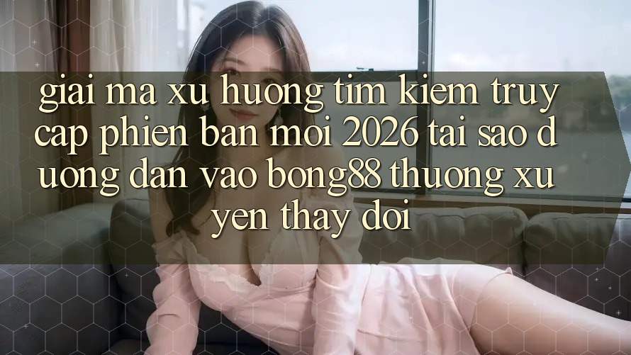 Giải Mã Xu Hướng Tìm Kiếm “Truy Cập Phiên bản mới 2026” - Tại Sao Đường dẫn Vào Bong88 Thường Xuyên Thay Đổi?