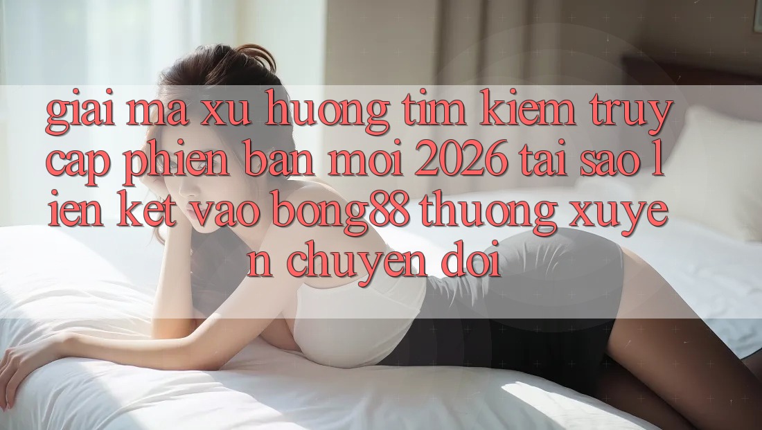 Giải Mã Xu Hướng Tìm Kiếm “Truy Cập Phiên bản mới 2026” - Tại Sao Liên kết Vào Bong88 Thường xuyên Chuyển đổi?