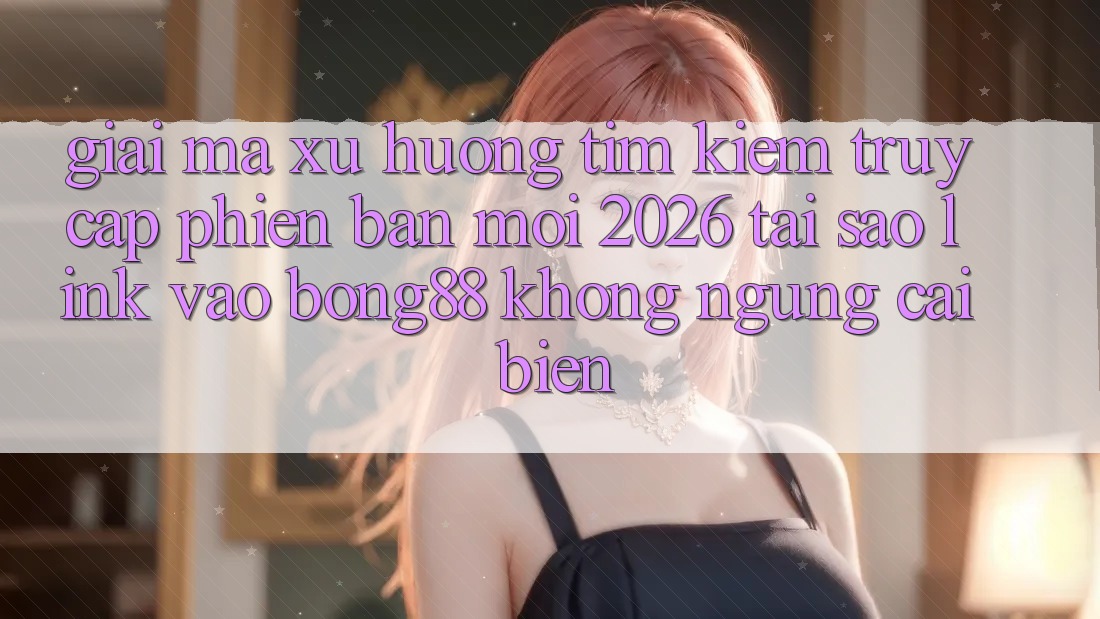Giải Mã Xu Hướng Tìm Kiếm “Truy Cập Phiên bản mới 2026” - Tại Sao Link Vào Bong88 Không ngừng Cải biến?