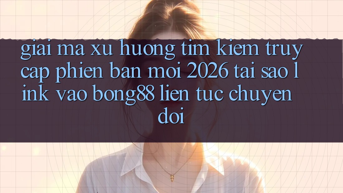 Giải Mã Xu Hướng Tìm Kiếm “Truy Cập Phiên bản mới 2026” - Tại Sao Link Vào Bong88 Liên tục Chuyển đổi?
