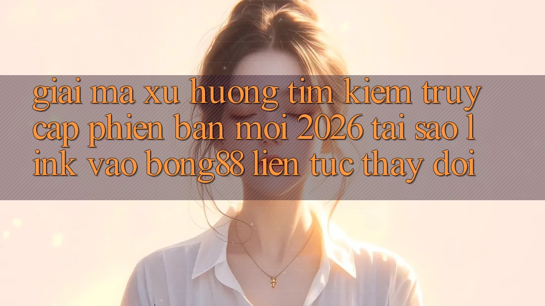 Giải Mã Xu Hướng Tìm Kiếm “Truy Cập Phiên bản mới 2026” - Tại Sao Link Vào Bong88 Liên tục Thay Đổi?