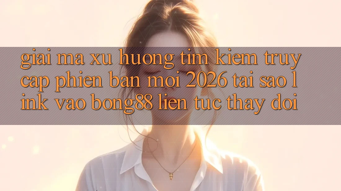 Giải Mã Xu Hướng Tìm kiếm “Truy Cập Phiên bản mới 2026” - Tại Sao Link Vào Bong88 Liên tục Thay đổi?