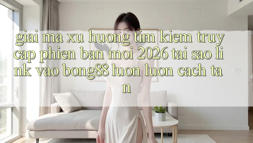Giải Mã Xu Hướng Tìm Kiếm “Truy Cập Phiên bản mới 2026” - Tại Sao Link Vào Bong88 Luôn luôn Cách tân? Giải Mã Xu Hướng Tìm Kiếm “Truy Cập Phiên bản mới 2026” - Tại Sao Link Vào Bong88 Luôn luôn Cách tân?