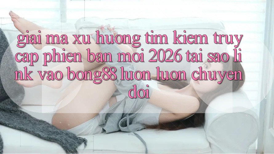 Giải Mã Xu Hướng Tìm Kiếm “Truy Cập Phiên bản mới 2026” - Tại Sao Link Vào Bong88 Luôn luôn Chuyển đổi?