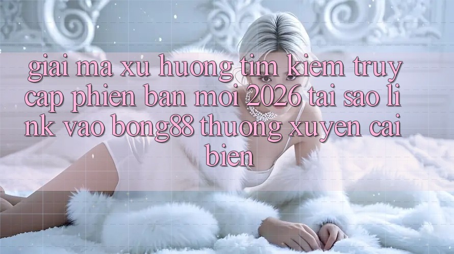 Giải Mã Xu Hướng Tìm Kiếm “Truy Cập Phiên bản mới 2026” - Tại Sao Link Vào Bong88 Thường Xuyên Cải biến?